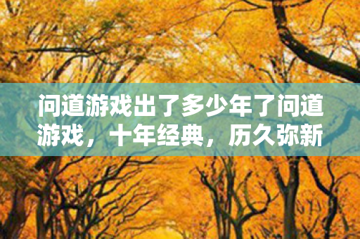 问道游戏出了多少年了问道游戏，十年经典，历久弥新，问道游戏十年经典，历久弥新