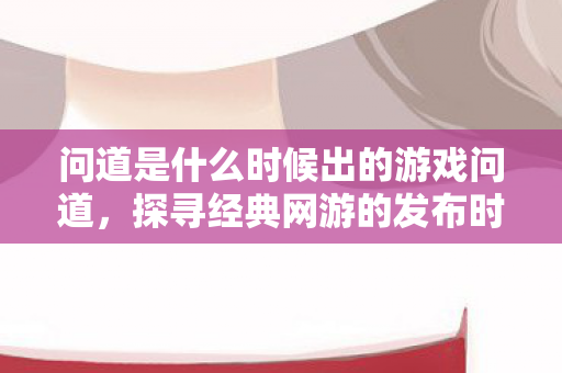 问道是什么时候出的游戏问道，探寻经典网游的发布时光，探寻经典网游发布时光，问道的出世时间揭秘