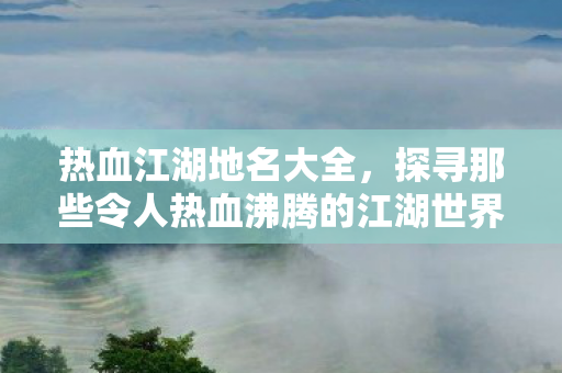 热血江湖地名大全，探寻那些令人热血沸腾的江湖世界，热血江湖地名全解析，探寻那些令人热血沸腾的江湖世界