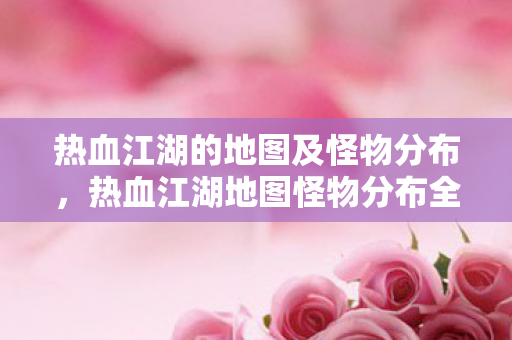 热血江湖的地图及怪物分布,热血江湖地图怪物分布全解析 热血江湖的地图及怪物分布,热血江湖地图怪物分布全解析