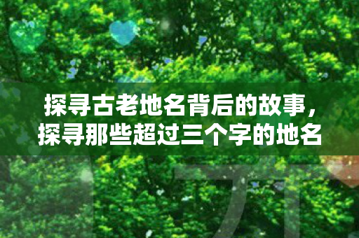 探寻古老地名背后的故事,探寻那些超过三个字的地名之美,探寻三字以上地名背后的故事与美丽 探寻古老地名背后的故事,探寻那些超过三个字的地名之美,探寻三字以上地名背后的故事与美丽