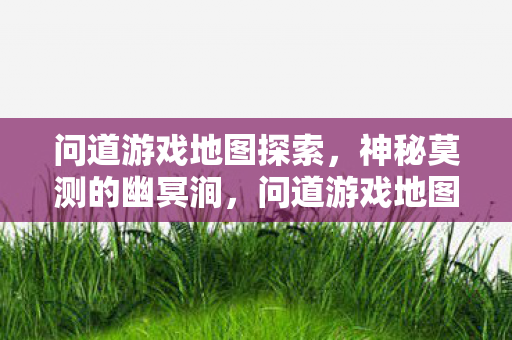 问道游戏地图探索,神秘莫测的幽冥涧,问道游戏地图探索,揭秘神秘莫测的幽冥涧 问道游戏地图探索,神秘莫测的幽冥涧,问道游戏地图探索,揭秘神秘莫测的幽冥涧