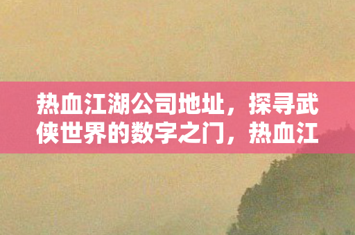 热血江湖公司地址,探寻武侠世界的数字之门,热血江湖公司地址,探寻武侠世界的数字之门 热血江湖公司地址,探寻武侠世界的数字之门,热血江湖公司地址,探寻武侠世界的数字之门