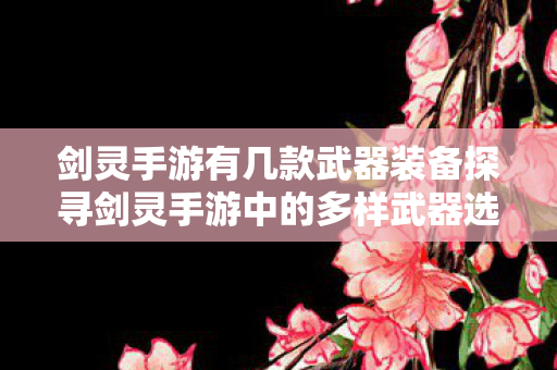 剑灵手游有几款武器装备探寻剑灵手游中的多样武器选择，探寻剑灵手游中的多样武器选择