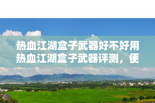 热血江湖盒子武器好不好用热血江湖盒子武器评测,便捷与实力的完美结合,热血江湖盒子武器,便捷与实力的完美结合 热血江湖盒子武器好不好用热血江湖盒子武器评测,便捷与实力的完美结合,热血江湖盒子武器,便捷与实力的完美结合
