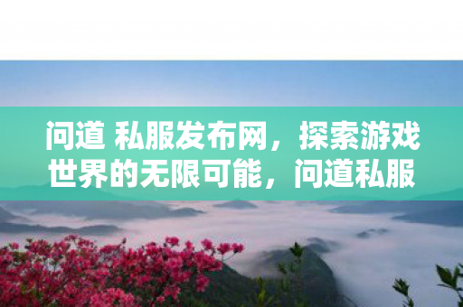 问道 私服发布网,探索游戏世界的无限可能,问道私服发布网,探索游戏世界的无限可能 问道 私服发布网,探索游戏世界的无限可能,问道私服发布网,探索游戏世界的无限可能
