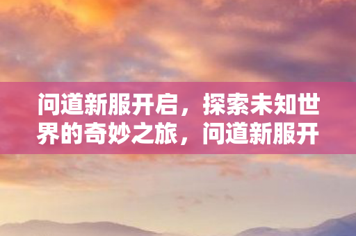 问道新服开启,探索未知世界的奇妙之旅,问道新服开启,探索未知世界的奇妙之旅 问道新服开启,探索未知世界的奇妙之旅,问道新服开启,探索未知世界的奇妙之旅