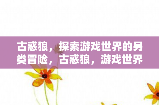 古惑狼,探索游戏世界的另类冒险,古惑狼,游戏世界的另类探险之旅 古惑狼,探索游戏世界的另类冒险,古惑狼,游戏世界的另类探险之旅