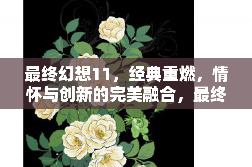 最终幻想11,经典重燃,情怀与创新的完美融合,最终幻想11经典重燃,情怀与创新完美融合 最终幻想11,经典重燃,情怀与创新的完美融合,最终幻想11经典重燃,情怀与创新完美融合