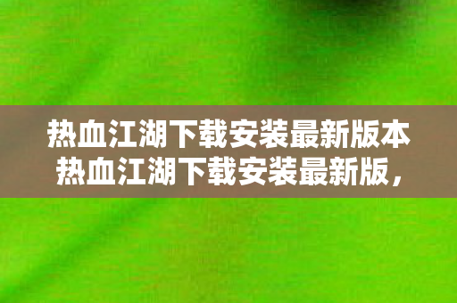热血江湖下载安装最新版本热血江湖下载安装最新版，畅游江湖，尽享经典，热血江湖下载安装最新版