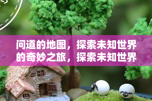 问道的地图,探索未知世界的奇妙之旅,探索未知世界的奇妙之旅,问道地图 问道的地图,探索未知世界的奇妙之旅,探索未知世界的奇妙之旅,问道地图