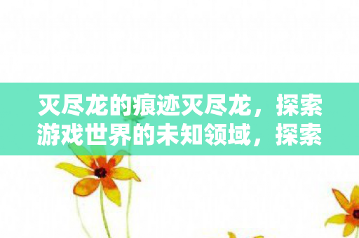 灭尽龙的痕迹灭尽龙,探索游戏世界的未知领域,探索未知,追踪灭尽龙的痕迹 灭尽龙的痕迹灭尽龙,探索游戏世界的未知领域,探索未知,追踪灭尽龙的痕迹