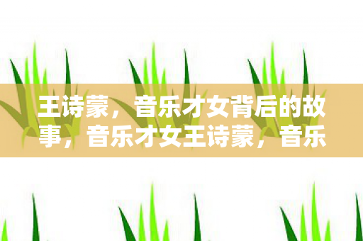 王诗蒙,音乐才女背后的故事,音乐才女王诗蒙,音乐之路的幕后故事 王诗蒙,音乐才女背后的故事,音乐才女王诗蒙,音乐之路的幕后故事