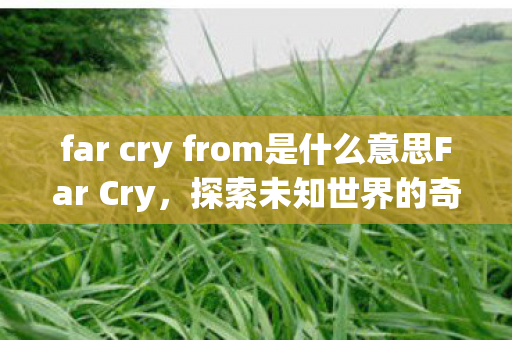 far cry from是什么意思Far Cry,探索未知世界的奇妙之旅,探索未知世界的奇妙之旅,Far Cry far cry from是什么意思Far Cry,探索未知世界的奇妙之旅,探索未知世界的奇妙之旅,Far Cry