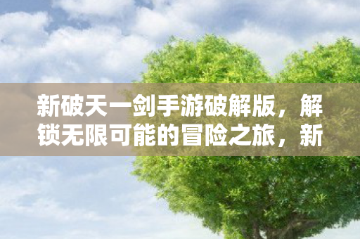 新破天一剑手游破解版,解锁无限可能的冒险之旅,新破天一剑手游破解版,解锁无限冒险之旅 新破天一剑手游破解版,解锁无限可能的冒险之旅,新破天一剑手游破解版,解锁无限冒险之旅
