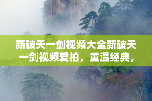 新破天一剑视频大全新破天一剑视频爱拍，重温经典，感受江湖情仇，新破天一剑视频大全新体验，重温经典江湖情仇