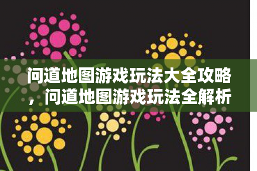 问道地图游戏玩法大全攻略,问道地图游戏玩法全解析 问道地图游戏玩法大全攻略,问道地图游戏玩法全解析