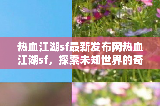 热血江湖sf最新发布网热血江湖sf,探索未知世界的奇妙之旅,热血江湖sf最新发布,探索未知世界的奇妙之旅 热血江湖sf最新发布网热血江湖sf,探索未知世界的奇妙之旅,热血江湖sf最新发布,探索未知世界的奇妙之旅