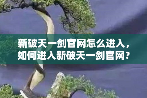 新破天一剑官网怎么进入,如何进入新破天一剑官网? 新破天一剑官网怎么进入,如何进入新破天一剑官网?