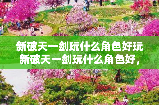 新破天一剑玩什么角色好玩新破天一剑玩什么角色好，新破天一剑，推荐角色选择指南