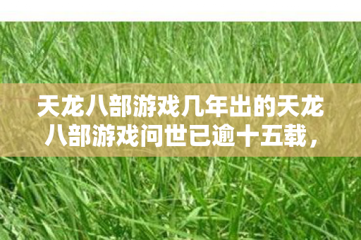 天龙八部游戏几年出的天龙八部游戏问世已逾十五载图片