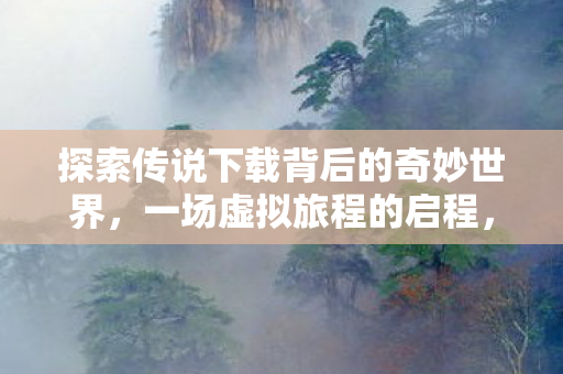 探索传说下载背后的奇妙世界，一场虚拟旅程的启程，探索传说下载，一场虚拟旅程的启程
