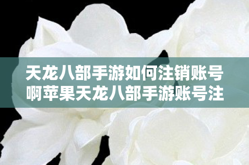 天龙八部手游如何注销账号啊苹果天龙八部手游账号注销全攻略图片