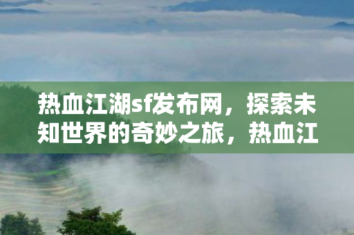 热血江湖sf发布网,探索未知世界的奇妙之旅,热血江湖sf发布网,开启探索未知世界的奇妙之旅 热血江湖sf发布网,探索未知世界的奇妙之旅,热血江湖sf发布网,开启探索未知世界的奇妙之旅