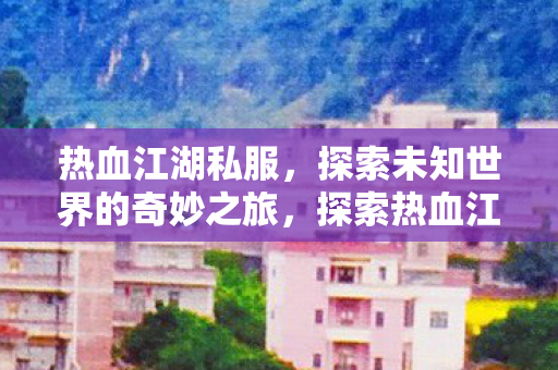 热血江湖私服，探索未知世界的奇妙之旅，探索热血江湖私服，开启未知世界的奇妙之旅