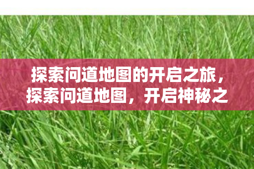 探索问道地图的开启之旅,探索问道地图,开启神秘之旅 探索问道地图的开启之旅,探索问道地图,开启神秘之旅