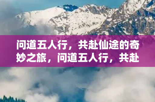 问道五人行，共赴仙途的奇妙之旅，问道五人行，共赴仙途的奇幻之旅