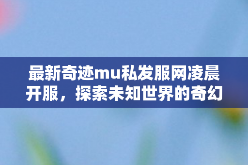 最新奇迹mu私发服网凌晨开服,探索未知世界的奇幻之旅,最新奇迹mu私发服网凌晨开服,开启奇幻冒险之旅 最新奇迹mu私发服网凌晨开服,探索未知世界的奇幻之旅,最新奇迹mu私发服网凌晨开服,开启奇幻冒险之旅