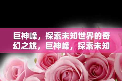 巨神峰，探索未知世界的奇幻之旅，巨神峰，探索未知世界的奇幻之旅