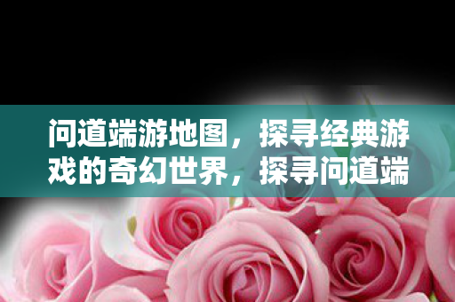 问道端游地图,探寻经典游戏的奇幻世界,探寻问道端游地图的奇幻世界 问道端游地图,探寻经典游戏的奇幻世界,探寻问道端游地图的奇幻世界