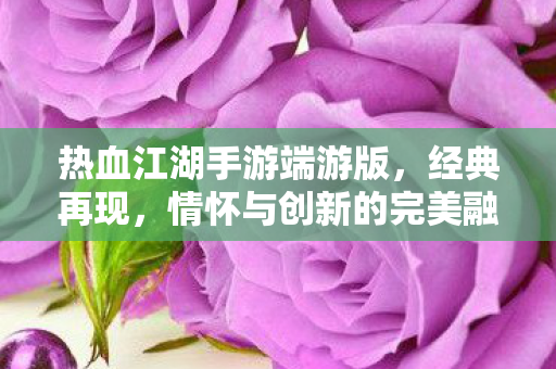 热血江湖手游端游版，经典再现，情怀与创新的完美融合，热血江湖手游端游版，经典再现，情怀与创新完美融合