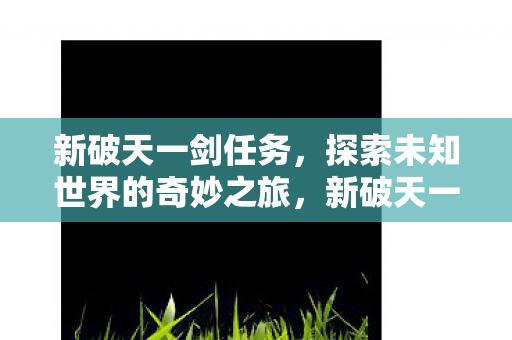 新破天一剑任务,探索未知世界的奇妙之旅,新破天一剑,探索未知世界的奇妙冒险之旅 新破天一剑任务,探索未知世界的奇妙之旅,新破天一剑,探索未知世界的奇妙冒险之旅