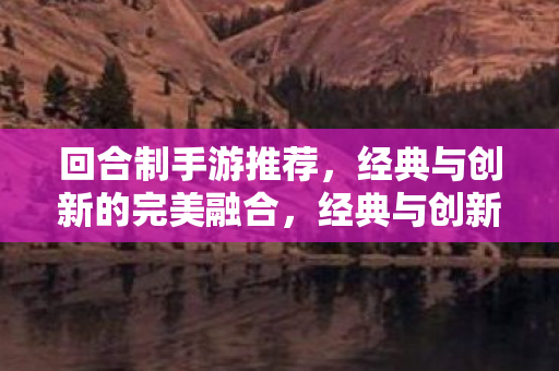 回合制手游推荐，经典与创新的完美融合，经典与创新并蓄，精选回合制手游推荐