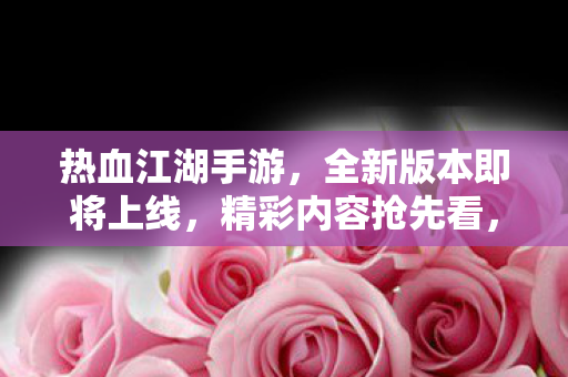 热血江湖手游，全新版本即将上线，精彩内容抢先看，热血江湖手游新版本即将上线，精彩内容抢先看