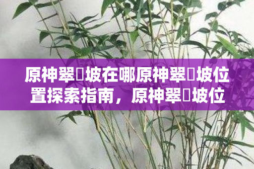 原神翠玦坡在哪原神翠玦坡位置探索指南图片