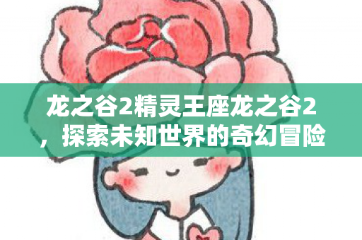 龙之谷2精灵王座龙之谷2,探索未知世界的奇幻冒险,龙之谷2,精灵王座——探索未知世界的奇幻冒险之旅 龙之谷2精灵王座龙之谷2,探索未知世界的奇幻冒险,龙之谷2,精灵王座——探索未知世界的奇幻冒险之旅