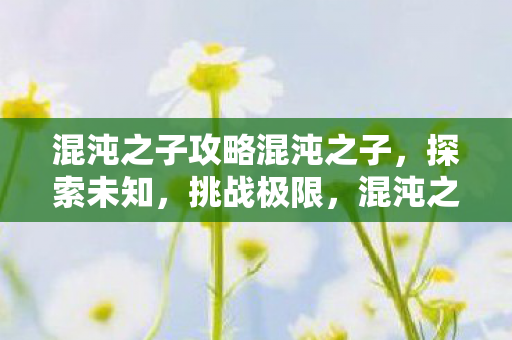 混沌之子攻略混沌之子,探索未知,挑战极限,混沌之子,探索未知,挑战极限的攻略之旅 混沌之子攻略混沌之子,探索未知,挑战极限,混沌之子,探索未知,挑战极限的攻略之旅