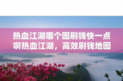 热血江湖哪个图刷钱快一点啊热血江湖，高效刷钱地图推荐，热血江湖高效刷钱地图推荐