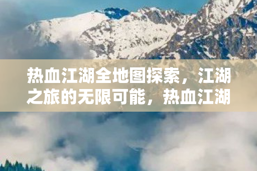 热血江湖全地图探索,江湖之旅的无限可能,热血江湖全地图探索,解锁江湖之旅的无限可能 热血江湖全地图探索,江湖之旅的无限可能,热血江湖全地图探索,解锁江湖之旅的无限可能