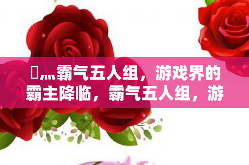 乄灬霸气五人组,游戏界的霸主降临,霸气五人组,游戏界的霸主震撼登场 乄灬霸气五人组,游戏界的霸主降临,霸气五人组,游戏界的霸主震撼登场
