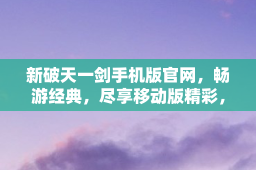 新破天一剑手机版官网，畅游经典，尽享移动版精彩，新破天一剑手游官网，经典再现，移动版精彩无限