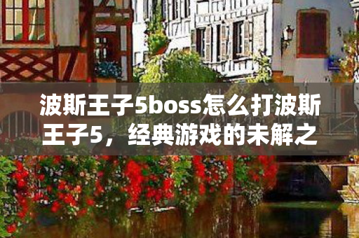 波斯王子5boss怎么打波斯王子5，经典游戏的未解之谜，波斯王子5，挑战经典游戏未解之谜