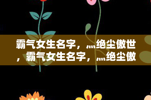 霸气女生名字，灬绝尘傲世，霸气女生名字，灬绝尘傲世