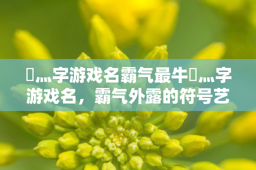 乄灬字游戏名霸气最牛乄灬字游戏名,霸气外露的符号艺术,霸气外露!最牛灬字游戏名符号艺术 乄灬字游戏名霸气最牛乄灬字游戏名,霸气外露的符号艺术,霸气外露!最牛灬字游戏名符号艺术