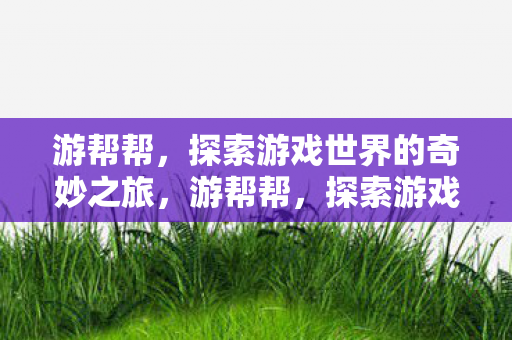游帮帮,探索游戏世界的奇妙之旅,游帮帮,探索游戏世界的奇妙之旅 游帮帮,探索游戏世界的奇妙之旅,游帮帮,探索游戏世界的奇妙之旅