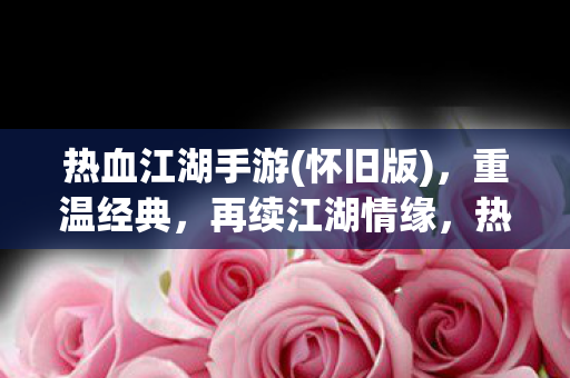 热血江湖手游(怀旧版)，重温经典，再续江湖情缘，热血江湖手游怀旧版，重温经典，再续江湖情缘